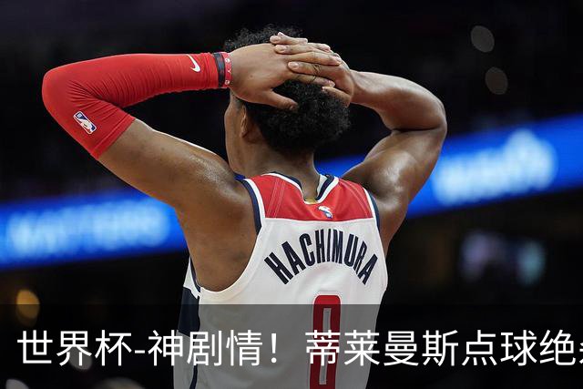 世界杯-神剧情！蒂莱曼斯点球绝杀 比利时加时3-2塞内加尔