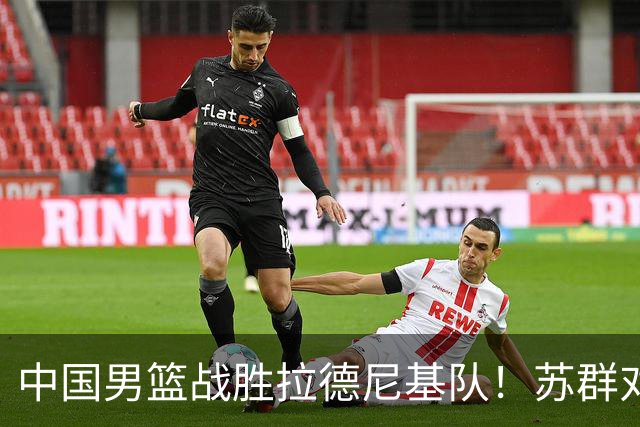 中国男篮战胜拉德尼基队！苏群对郭士强赞不绝口，还夸赞两名球员