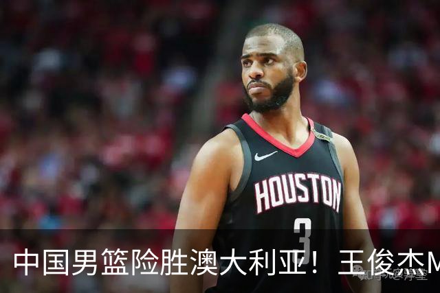 中国男篮险胜澳大利亚！王俊杰MVP，崔永熙证明自己，防守尖兵备受质疑，或被DNP！