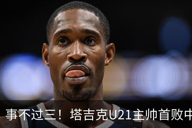 事不过三！塔吉克U21主帅首败中国队：进步肉眼可见