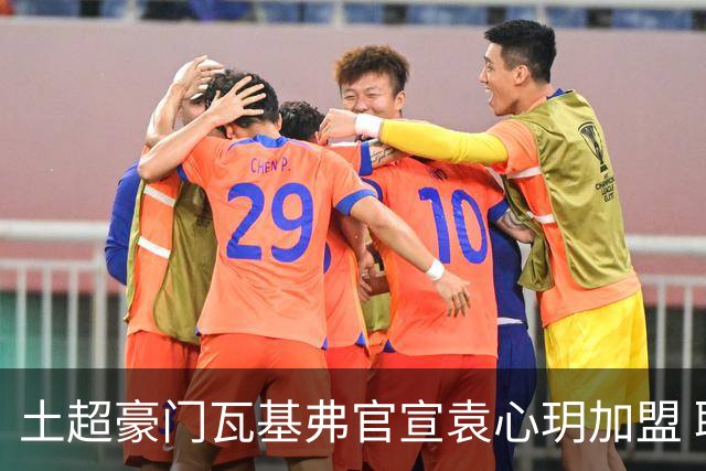 土超豪门瓦基弗官宣袁心玥加盟 职业生涯首次留洋