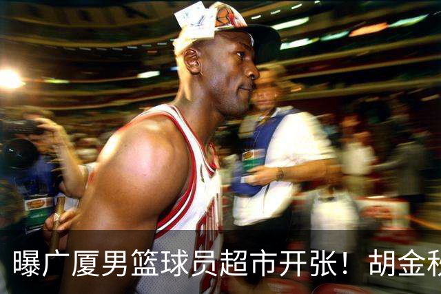 曝广厦男篮球员超市开张！胡金秋引发多队争抢，北京接近签下布朗，孙铭徽无人问津！