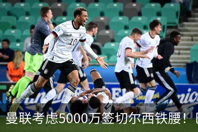 曼联考虑5000万签切尔西铁腰！巴莱巴恐亦被截胡，布莱顿给出具体要价