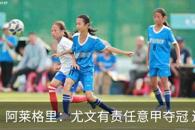 阿莱格里：尤文有责任意甲夺冠 还要争欧冠冠军