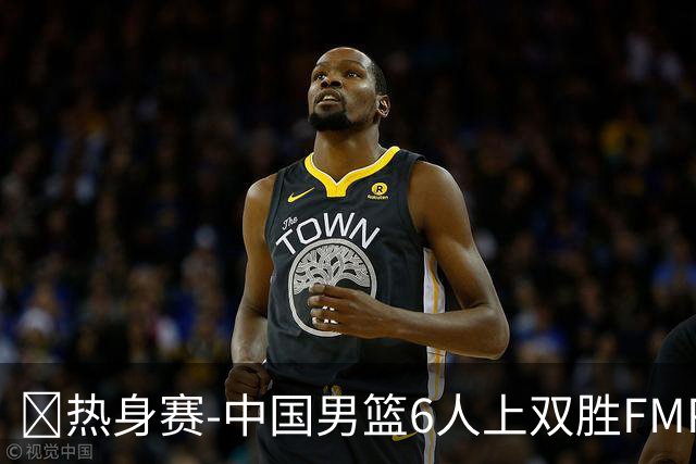 🏀热身赛-中国男篮6人上双胜FMP拉德尼基 王俊杰18+14 徐昕10+8