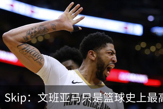 Skip：文班亚马只是篮球史上最高的得分后卫 他像失明了一样传球