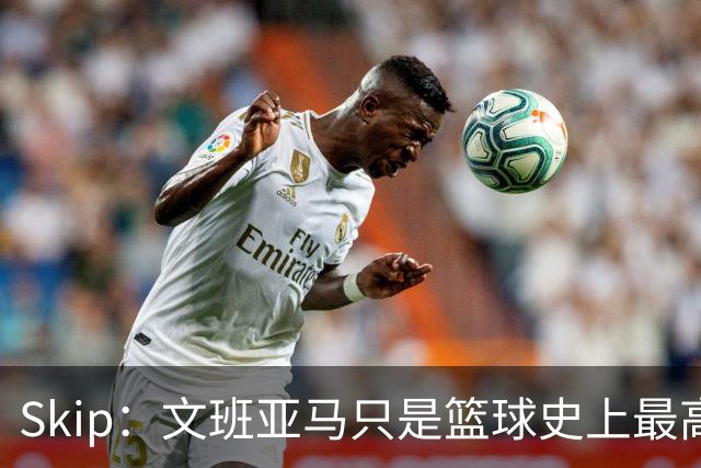 Skip：文班亚马只是篮球史上最高的得分后卫 他像失明了一样传球